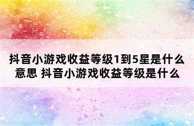 抖音小游戏收益等级1到5星是什么意思 抖音小游戏收益等级是什么